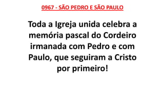 0967 - SÃO PEDRO E SÃO PAULO
Toda a Igreja unida celebra a
memória pascal do Cordeiro
irmanada com Pedro e com
Paulo, que seguiram a Cristo
por primeiro!
 