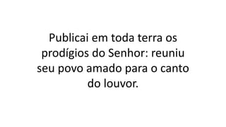 Publicai em toda terra os
prodígios do Senhor: reuniu
seu povo amado para o canto
do louvor.
 