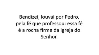 Bendizei, louvai por Pedro,
pela fé que professou: essa fé
é a rocha firme da Igreja do
Senhor.
 