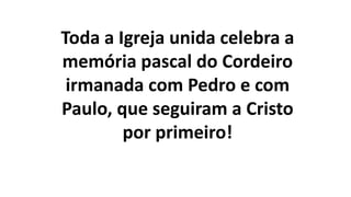 Toda a Igreja unida celebra a
memória pascal do Cordeiro
irmanada com Pedro e com
Paulo, que seguiram a Cristo
por primeiro!
 