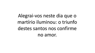 Alegrai-vos neste dia que o
martírio iluminou: o triunfo
destes santos nos confirme
no amor.
 