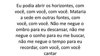 Eu podia abrir os horizontes, com
você, com você, com você. Mataria
a sede em outras fontes, com
você, com você. Não me negue o
ombro para eu descansar, não me
negue o sonho para eu me buscar,
não me negue o tempo para eu
recordar, com você, com você
cantar
 