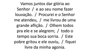 Vamos juntos dar glória ao
Senhor / e ao seu nome fazer
louvação. / Procurei e o Senhor
me atendeu, / me livrou de uma
grande aflição. / Olhem todos
pra ele e se alegrem; / todo o
tempo sua boca sorria. / Este
pobre gritou e ele ouviu, / fiquei
livre da minha agonia.
 