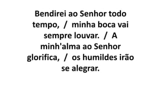 Bendirei ao Senhor todo
tempo, / minha boca vai
sempre louvar. / A
minh'alma ao Senhor
glorifica, / os humildes irão
se alegrar.
 