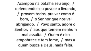 Acampou na batalha seu anjo, /
defendendo seu povo e o livrando,
/ provem todos, pra ver como é
bom, / o Senhor que nos vai
abrigando. / Povo santo, adore o
Senhor, / aos que temem nenhum
mal assalta. / Quem é rico
empobrece e tem fome, / mas a
quem busca a Deus, nada falta.
 
