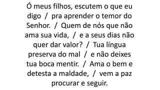 Ó meus filhos, escutem o que eu
digo / pra aprender o temor do
Senhor. / Quem de nós que não
ama sua vida, / e a seus dias não
quer dar valor? / Tua língua
preserva do mal / e não deixes
tua boca mentir. / Ama o bem e
detesta a maldade, / vem a paz
procurar e seguir.
 