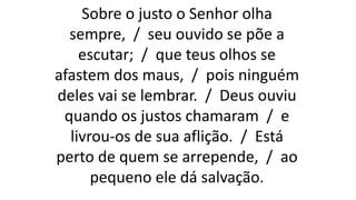 Sobre o justo o Senhor olha
sempre, / seu ouvido se põe a
escutar; / que teus olhos se
afastem dos maus, / pois ninguém
deles vai se lembrar. / Deus ouviu
quando os justos chamaram / e
livrou-os de sua aflição. / Está
perto de quem se arrepende, / ao
pequeno ele dá salvação.
 