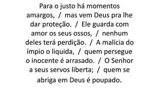 Para o justo há momentos
amargos, / mas vem Deus pra lhe
dar proteção. / Ele guarda com
amor os seus ossos, / nenhum
deles terá perdição. / A malícia do
ímpio o liquida, / quem persegue
o inocente é arrasado. / O Senhor
a seus servos liberta; / quem se
abriga em Deus é poupado.
 