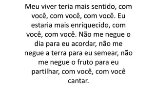 Meu viver teria mais sentido, com
você, com você, com você. Eu
estaria mais enriquecido, com
você, com você. Não me negue o
dia para eu acordar, não me
negue a terra para eu semear, não
me negue o fruto para eu
partilhar, com você, com você
cantar.
 