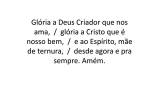 Glória a Deus Criador que nos
ama, / glória a Cristo que é
nosso bem, / e ao Espírito, mãe
de ternura, / desde agora e pra
sempre. Amém.
 