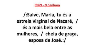 0969 - N.Senhora
/:Salve, Maria, tu és a
estrela virginal de Nazaré, /
és a mais bela entre as
mulheres, / cheia de graça,
esposa de José.:/
 