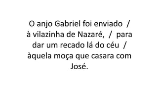 O anjo Gabriel foi enviado /
à vilazinha de Nazaré, / para
dar um recado lá do céu /
àquela moça que casara com
José.
 
