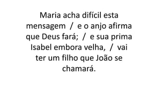 Maria acha difícil esta
mensagem / e o anjo afirma
que Deus fará; / e sua prima
Isabel embora velha, / vai
ter um filho que João se
chamará.
 