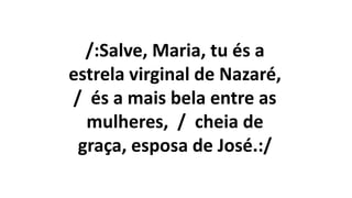 /:Salve, Maria, tu és a
estrela virginal de Nazaré,
/ és a mais bela entre as
mulheres, / cheia de
graça, esposa de José.:/
 