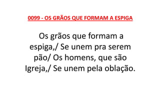 0099 - OS GRÃOS QUE FORMAM A ESPIGA
Os grãos que formam a
espiga,/ Se unem pra serem
pão/ Os homens, que são
Igreja,/ Se unem pela oblação.
 