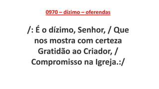 0970 – dízimo – oferendas
/: É o dízimo, Senhor, / Que
nos mostra com certeza
Gratidão ao Criador, /
Compromisso na Igreja.:/
 