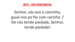 0971 - ATO PENITENCIAL
Senhor, vós sois o caminho,
guiai-nos ao Pai com carinho. /
De nós tende piedade, Senhor,
tende piedade!
 