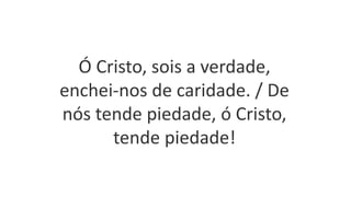 Ó Cristo, sois a verdade,
enchei-nos de caridade. / De
nós tende piedade, ó Cristo,
tende piedade!
 