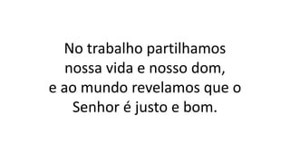 No trabalho partilhamos
nossa vida e nosso dom,
e ao mundo revelamos que o
Senhor é justo e bom.
 