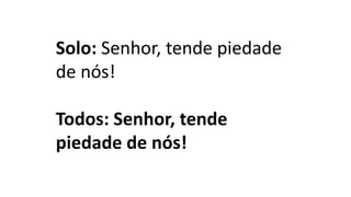 Solo: Senhor, tende piedade
de nós!
Todos: Senhor, tende
piedade de nós!
 
