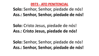 0973 - ATO PENITENCIAL
Solo: Senhor, Senhor, piedade de nós!
Ass.: Senhor, Senhor, piedade de nós!
Solo: Cristo Jesus, piedade de nós!
Ass.: Cristo Jesus, piedade de nós!
Solo: Senhor, Senhor, piedade de nós!
Ass.: Senhor, Senhor, piedade de nós!
 