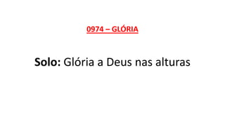 0974 – GLÓRIA
Solo: Glória a Deus nas alturas
 