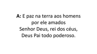 A: E paz na terra aos homens
por ele amados
Senhor Deus, rei dos céus,
Deus Pai todo poderoso.
 