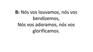 B: Nós vos louvamos, nós vos
bendizemos,
Nós vos adoramos, nós vos
glorificamos.
 