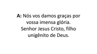 A: Nós vos damos graças por
vossa imensa glória.
Senhor Jesus Cristo, filho
unigênito de Deus.
 