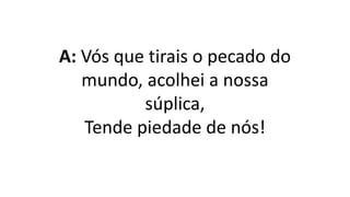 A: Vós que tirais o pecado do
mundo, acolhei a nossa
súplica,
Tende piedade de nós!
 