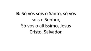 B: Só vós sois o Santo, só vós
sois o Senhor,
Só vós o altíssimo, Jesus
Cristo, Salvador.
 