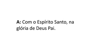 A: Com o Espírito Santo, na
glória de Deus Pai.
 