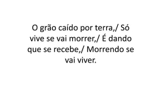 O grão caído por terra,/ Só
vive se vai morrer,/ É dando
que se recebe,/ Morrendo se
vai viver.
 