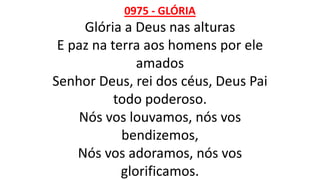 0975 - GLÓRIA
Glória a Deus nas alturas
E paz na terra aos homens por ele
amados
Senhor Deus, rei dos céus, Deus Pai
todo poderoso.
Nós vos louvamos, nós vos
bendizemos,
Nós vos adoramos, nós vos
glorificamos.
 
