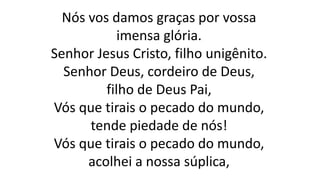 Nós vos damos graças por vossa
imensa glória.
Senhor Jesus Cristo, filho unigênito.
Senhor Deus, cordeiro de Deus,
filho de Deus Pai,
Vós que tirais o pecado do mundo,
tende piedade de nós!
Vós que tirais o pecado do mundo,
acolhei a nossa súplica,
 