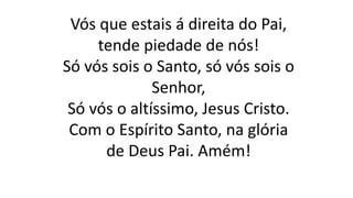 Vós que estais á direita do Pai,
tende piedade de nós!
Só vós sois o Santo, só vós sois o
Senhor,
Só vós o altíssimo, Jesus Cristo.
Com o Espírito Santo, na glória
de Deus Pai. Amém!
 