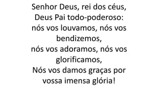 Senhor Deus, rei dos céus,
Deus Pai todo-poderoso:
nós vos louvamos, nós vos
bendizemos,
nós vos adoramos, nós vos
glorificamos,
Nós vos damos graças por
vossa imensa glória!
 