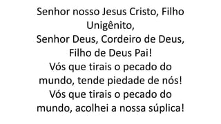 Senhor nosso Jesus Cristo, Filho
Unigênito,
Senhor Deus, Cordeiro de Deus,
Filho de Deus Pai!
Vós que tirais o pecado do
mundo, tende piedade de nós!
Vós que tirais o pecado do
mundo, acolhei a nossa súplica!
 