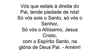 Vós que estais à direita do
Pai, tende piedade de nós!
Só vós sois o Santo, só vós o
Senhor,
Só vós o Altíssimo, Jesus
Cristo,
com o Espírito Santo, na
glória de Deus Pai. - Amém!
 