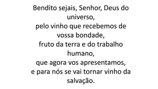 Bendito sejais, Senhor, Deus do
universo,
pelo vinho que recebemos de
vossa bondade,
fruto da terra e do trabalho
humano,
que agora vos apresentamos,
e para nós se vai tornar vinho da
salvação.
 