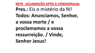 0978 - ACLAMAÇÃO APÓS A CONSAGRAção
Pres.: Eis o mistério da fé!
Todos: Anunciamos, Senhor,
a vossa morte / e
proclamamos a vossa
ressurreição. / Vinde,
Senhor Jesus!
 