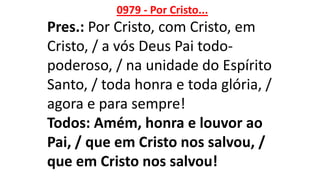 0979 - Por Cristo...
Pres.: Por Cristo, com Cristo, em
Cristo, / a vós Deus Pai todo-
poderoso, / na unidade do Espírito
Santo, / toda honra e toda glória, /
agora e para sempre!
Todos: Amém, honra e louvor ao
Pai, / que em Cristo nos salvou, /
que em Cristo nos salvou!
 