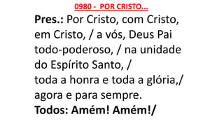 0980 - POR CRISTO...
Pres.: Por Cristo, com Cristo,
em Cristo, / a vós, Deus Pai
todo-poderoso, / na unidade
do Espírito Santo, /
toda a honra e toda a glória,/
agora e para sempre.
Todos: Amém! Amém!/
 