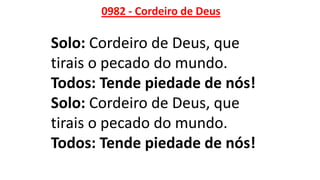 0982 - Cordeiro de Deus
Solo: Cordeiro de Deus, que
tirais o pecado do mundo.
Todos: Tende piedade de nós!
Solo: Cordeiro de Deus, que
tirais o pecado do mundo.
Todos: Tende piedade de nós!
 