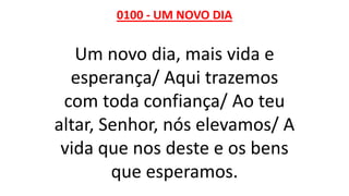 0100 - UM NOVO DIA
Um novo dia, mais vida e
esperança/ Aqui trazemos
com toda confiança/ Ao teu
altar, Senhor, nós elevamos/ A
vida que nos deste e os bens
que esperamos.
 