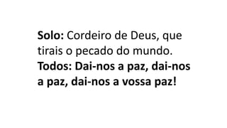 Solo: Cordeiro de Deus, que
tirais o pecado do mundo.
Todos: Dai-nos a paz, dai-nos
a paz, dai-nos a vossa paz!
 