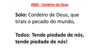 0983 - Cordeiro de Deus
Solo: Cordeiro de Deus, que
tirais o pecado do mundo,
Todos: Tende piedade de nós,
tende piedade de nós!
 