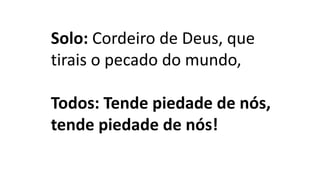 Solo: Cordeiro de Deus, que
tirais o pecado do mundo,
Todos: Tende piedade de nós,
tende piedade de nós!
 