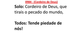 0984 - (Cordeiro de Deus)
Solo: Cordeiro de Deus, que
tirais o pecado do mundo,
Todos: Tende piedade de
nós!
 