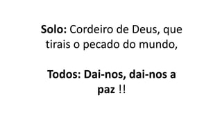 Solo: Cordeiro de Deus, que
tirais o pecado do mundo,
Todos: Dai-nos, dai-nos a
paz !!
 